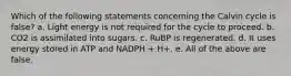 Which of the following statements concerning the Calvin cycle is false? a. Light energy is not required for the cycle to proceed. b. CO2 is assimilated into sugars. c. RuBP is regenerated. d. It uses energy stored in ATP and NADPH + H+. e. All of the above are false.