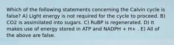 Which of the following statements concerning the Calvin cycle is false? A) Light energy is not required for the cycle to proceed. B) CO2 is assimilated into sugars. C) RuBP is regenerated. D) It makes use of energy stored in ATP and NADPH + H+ . E) All of the above are false.