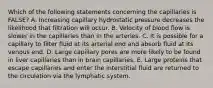 Which of the following statements concerning the capillaries is FALSE? A. Increasing capillary hydrostatic pressure decreases the likelihood that filtration will occur. B. Velocity of blood flow is slower in the capillaries than in the arteries. C. It is possible for a capillary to filter fluid at its arterial end and absorb fluid at its venous end. D. Large capillary pores are more likely to be found in liver capillaries than in brain capillaries. E. Large proteins that escape capillaries and enter the interstitial fluid are returned to the circulation via the lymphatic system.