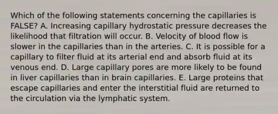 Which of the following statements concerning the capillaries is FALSE? A. Increasing capillary hydrostatic pressure decreases the likelihood that filtration will occur. B. Velocity of blood flow is slower in the capillaries than in the arteries. C. It is possible for a capillary to filter fluid at its arterial end and absorb fluid at its venous end. D. Large capillary pores are more likely to be found in liver capillaries than in brain capillaries. E. Large proteins that escape capillaries and enter the interstitial fluid are returned to the circulation via the lymphatic system.