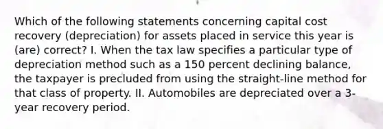 Which of the following statements concerning capital cost recovery (depreciation) for assets placed in service this year is (are) correct? I. When the tax law specifies a particular type of depreciation method such as a 150 percent declining balance, the taxpayer is precluded from using the straight-line method for that class of property. II. Automobiles are depreciated over a 3-year recovery period.