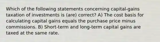 Which of the following statements concerning capital-gains taxation of investments is (are) correct? A) The cost basis for calculating capital gains equals the purchase price minus commissions. B) Short-term and long-term capital gains are taxed at the same rate.