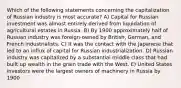 Which of the following statements concerning the capitalization of Russian industry is most accurate? A) Capital for Russian investment was almost entirely derived from liquidation of agricultural estates in Russia. B) By 1900 approximately half of Russian industry was foreign-owned by British, German, and French industrialists. C) It was the contact with the Japanese that led to an influx of capital for Russian industrialization. D) Russian industry was capitalized by a substantial middle class that had built up wealth in the grain trade with the West. E) United States investors were the largest owners of machinery in Russia by 1900