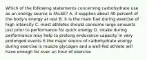 Which of the following statements concerning carbohydrate use as an energy source is FALSE? A. it supplies about 40 percent of the body's energy at rest B. it is the main fuel during exercise of high intensity C. most athletes should consume large amounts just prior to performance for quick energy D. intake during performance may help to prolong endurance capacity in very prolonged events E.the major source of carbohydrate energy during exercise is muscle glycogen and a well-fed athlete will have enough for over an hour of exercise