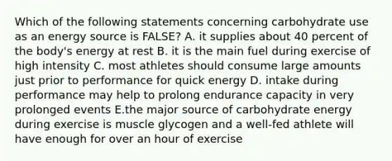 Which of the following statements concerning carbohydrate use as an energy source is FALSE? A. it supplies about 40 percent of the body's energy at rest B. it is the main fuel during exercise of high intensity C. most athletes should consume large amounts just prior to performance for quick energy D. intake during performance may help to prolong endurance capacity in very prolonged events E.the major source of carbohydrate energy during exercise is muscle glycogen and a well-fed athlete will have enough for over an hour of exercise