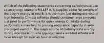 Which of the following statements concerning carbohydrate use as an energy source is FALSE? A. it supplies about 40 percent of the body's energy at rest B. it is the main fuel during exercise of high intensity C. most athletes should consume large amounts just prior to performance for quick energy D. intake during performance may help to prolong endurance capacity in very prolonged events E. the major source of carbohydrate energy during exercise is muscle glycogen and a well-fed athlete will have enough for over an hour of exercise