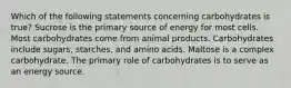 Which of the following statements concerning carbohydrates is true? Sucrose is the primary source of energy for most cells. Most carbohydrates come from animal products. Carbohydrates include sugars, starches, and amino acids. Maltose is a complex carbohydrate. The primary role of carbohydrates is to serve as an energy source.