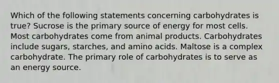 Which of the following statements concerning carbohydrates is true? Sucrose is the primary source of energy for most cells. Most carbohydrates come from animal products. Carbohydrates include sugars, starches, and amino acids. Maltose is a complex carbohydrate. The primary role of carbohydrates is to serve as an energy source.