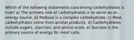 Which of the following statements concerning carbohydrates is true? a) The primary role of carbohydrates is to serve as an energy source. b) Maltose is a complex carbohydrate. c) Most carbohydrates come from animal products. d) Carbohydrates include sugars, starches, and amino acids. e) Sucrose is the primary source of energy for most cells.