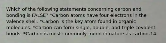 Which of the following statements concerning carbon and bonding is FALSE? *Carbon atoms have four electrons in the valence shell. *Carbon is the key atom found in <a href='https://www.questionai.com/knowledge/kjUwUacPFG-organic-molecules' class='anchor-knowledge'>organic molecules</a>. *Carbon can form single, double, and triple <a href='https://www.questionai.com/knowledge/kWply8IKUM-covalent-bonds' class='anchor-knowledge'>covalent bonds</a>. *Carbon is most commonly found in nature as carbon-14.