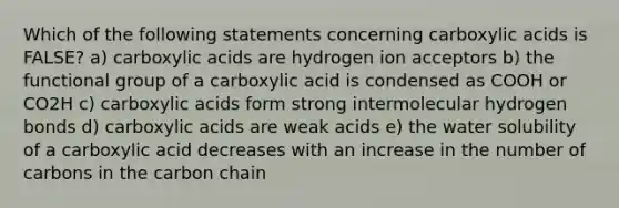 Which of the following statements concerning carboxylic acids is FALSE? a) carboxylic acids are hydrogen ion acceptors b) the functional group of a carboxylic acid is condensed as COOH or CO2H c) carboxylic acids form strong intermolecular hydrogen bonds d) carboxylic acids are weak acids e) the water solubility of a carboxylic acid decreases with an increase in the number of carbons in the carbon chain