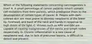 Which of the following statements concerning carcinogenesis is true? A. A small percentage of cancer patients inherit somatic cell mutations from their parents, which predispose them to the development of certain types of cancer. B. People with dark-colored skin are most prone to develop neoplasms of the lower lip, forehead, and back of the neck and hands in response to high doses of UV light. C. Viruses such as HPV and EBV are capable of causing malignancies of the cervix and lymph nodes respectively. D. Chronic inflammation is a rare cause of neoplasms and, due to lack of precursor lesions, is difficult to detect and prevent.