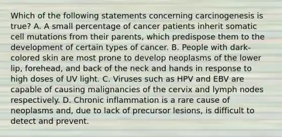 Which of the following statements concerning carcinogenesis is true? A. A small percentage of cancer patients inherit somatic cell mutations from their parents, which predispose them to the development of certain types of cancer. B. People with dark-colored skin are most prone to develop neoplasms of the lower lip, forehead, and back of the neck and hands in response to high doses of UV light. C. Viruses such as HPV and EBV are capable of causing malignancies of the cervix and lymph nodes respectively. D. Chronic inflammation is a rare cause of neoplasms and, due to lack of precursor lesions, is difficult to detect and prevent.