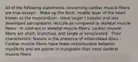 All of the following statements concerning cardiac muscle fibers are true except: - Make up the thick, middle layer of the heart known as the myocardium - Have larger t tubules and less developed sarcoplasmic reticula as compared to skeletal muscle fibers - In contract to skeletal muscle fibers, cardiac muscle fibers are short, branched, and single or binucleated - Their characteristic feature is the presence of intercalated discs - Cardiac muscle fibers have fewer mitochondria between myofibrils and are poorer in myoglobin than most skeletal muscle fibers