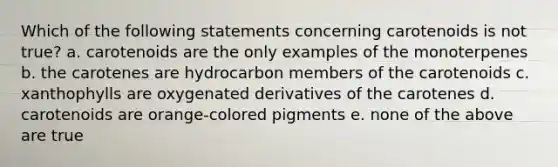 Which of the following statements concerning carotenoids is not true? a. carotenoids are the only examples of the monoterpenes b. the carotenes are hydrocarbon members of the carotenoids c. xanthophylls are oxygenated derivatives of the carotenes d. carotenoids are orange-colored pigments e. none of the above are true