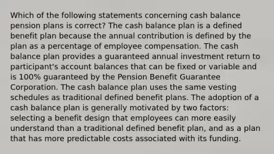 Which of the following statements concerning cash balance <a href='https://www.questionai.com/knowledge/kMTVoi1TFq-pension-plan' class='anchor-knowledge'>pension plan</a>s is correct? The cash balance plan is a defined benefit plan because the annual contribution is defined by the plan as a percentage of employee compensation. The cash balance plan provides a guaranteed annual investment return to participant's account balances that can be fixed or variable and is 100% guaranteed by the Pension Benefit Guarantee Corporation. The cash balance plan uses the same vesting schedules as traditional defined benefit plans. The adoption of a cash balance plan is generally motivated by two factors: selecting a benefit design that employees can more easily understand than a traditional defined benefit plan, and as a plan that has more predictable costs associated with its funding.