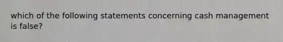 which of the following statements concerning cash management is false?