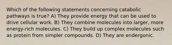 Which of the following statements concerning catabolic pathways is true? A) They provide energy that can be used to drive cellular work. B) They combine molecules into larger, more energy-rich molecules. C) They build up complex molecules such as protein from simpler compounds. D) They are endergonic.