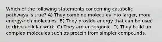 Which of the following statements concerning catabolic pathways is true? A) They combine molecules into larger, more energy-rich molecules. B) They provide energy that can be used to drive cellular work. C) They are endergonic. D) They build up complex molecules such as protein from simpler compounds.