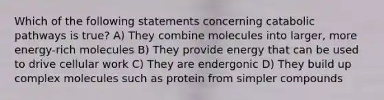 Which of the following statements concerning catabolic pathways is true? A) They combine molecules into larger, more energy-rich molecules B) They provide energy that can be used to drive cellular work C) They are endergonic D) They build up complex molecules such as protein from simpler compounds