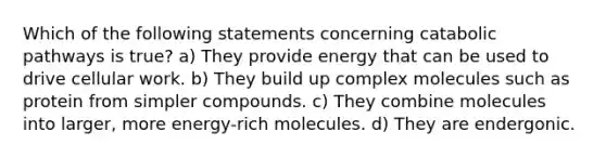 Which of the following statements concerning catabolic pathways is true? a) They provide energy that can be used to drive cellular work. b) They build up complex molecules such as protein from simpler compounds. c) They combine molecules into larger, more energy-rich molecules. d) They are endergonic.