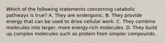 Which of the following statements concerning catabolic pathways is true? A. They are endergonic. B. They provide energy that can be used to drive cellular work. C. They combine molecules into larger, more energy-rich molecules. D. They build up complex molecules such as protein from simpler compounds.