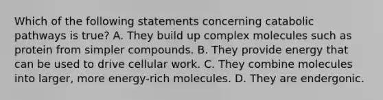 Which of the following statements concerning catabolic pathways is true? A. They build up complex molecules such as protein from simpler compounds. B. They provide energy that can be used to drive cellular work. C. They combine molecules into larger, more energy-rich molecules. D. They are endergonic.