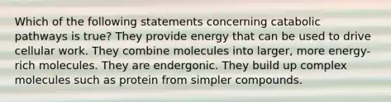 Which of the following statements concerning catabolic pathways is true? They provide energy that can be used to drive cellular work. They combine molecules into larger, more energy-rich molecules. They are endergonic. They build up complex molecules such as protein from simpler compounds.