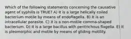 Which of the following statements concerning the causative agent of syphilis is TRUE? A) It is a large helically coiled bacterium motile by means of endoflagella. B) It is an intracellular parasite. C) It is a non-motile comma-shaped bacterium. D) It is a large bacillus with peritrichous flagella. E) It is pleomorphic and motile by means of gliding motility.