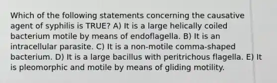 Which of the following statements concerning the causative agent of syphilis is TRUE? A) It is a large helically coiled bacterium motile by means of endoflagella. B) It is an intracellular parasite. C) It is a non-motile comma-shaped bacterium. D) It is a large bacillus with peritrichous flagella. E) It is pleomorphic and motile by means of gliding motility.