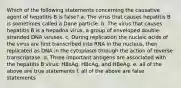 Which of the following statements concerning the causative agent of hepatitis B is false? a. The virus that causes hepatitis B is sometimes called a Dane particle. b. The virus that causes hepatitis B is a hepadna virus, a group of enveloped double-stranded DNA viruses. c. During replication the nucleic acids of the virus are first transcribed into RNA in the nucleus, then replicated as DNA in the cytoplasm through the action of reverse transcriptase. d. Three important antigens are associated with the hepatitis B virus: HBsAg, HBcAg, and HBeAg. e. all of the above are true statements f. all of the above are false statements