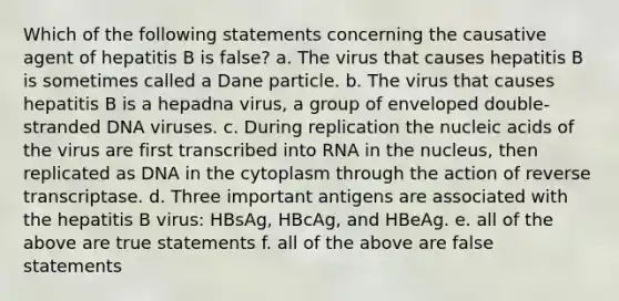 Which of the following statements concerning the causative agent of hepatitis B is false? a. The virus that causes hepatitis B is sometimes called a Dane particle. b. The virus that causes hepatitis B is a hepadna virus, a group of enveloped double-stranded DNA viruses. c. During replication the nucleic acids of the virus are first transcribed into RNA in the nucleus, then replicated as DNA in the cytoplasm through the action of reverse transcriptase. d. Three important antigens are associated with the hepatitis B virus: HBsAg, HBcAg, and HBeAg. e. all of the above are true statements f. all of the above are false statements