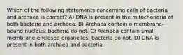 Which of the following statements concerning cells of bacteria and archaea is correct? A) DNA is present in the mitochondria of both bacteria and archaea. B) Archaea contain a membrane-bound nucleus; bacteria do not. C) Archaea contain small membrane-enclosed organelles; bacteria do not. D) DNA is present in both archaea and bacteria.