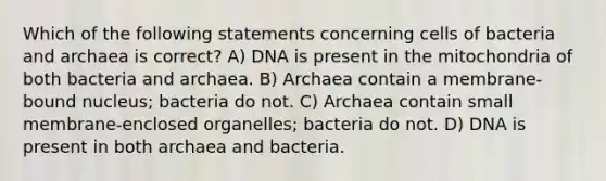 Which of the following statements concerning cells of bacteria and archaea is correct? A) DNA is present in the mitochondria of both bacteria and archaea. B) Archaea contain a membrane-bound nucleus; bacteria do not. C) Archaea contain small membrane-enclosed organelles; bacteria do not. D) DNA is present in both archaea and bacteria.