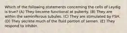 Which of the following statements concerning the cells of Leydig is true? (A) They become functional at puberty. (B) They are within the seminiferous tubules. (C) They are stimulated by FSH. (D) They secrete much of the fluid portion of semen. (E) They respond to inhibin.