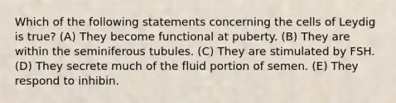 Which of the following statements concerning the cells of Leydig is true? (A) They become functional at puberty. (B) They are within the seminiferous tubules. (C) They are stimulated by FSH. (D) They secrete much of the fluid portion of semen. (E) They respond to inhibin.