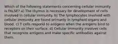 Which of the following statements concerning cellular immunity is FALSE? a) The thymus is necessary for development of cells involved in cellular immunity. b) The lymphocytes involved with cellular immunity are found primarily in lymphoid organs and blood. c) T cells respond to antigens when the antigens bind to receptors on their surface. d) Cellular immunity involves cells that recognize antigens and make specific antibodies against them.