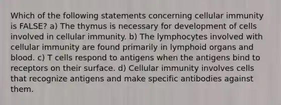 Which of the following statements concerning cellular immunity is FALSE? a) The thymus is necessary for development of cells involved in cellular immunity. b) The lymphocytes involved with cellular immunity are found primarily in lymphoid organs and blood. c) T cells respond to antigens when the antigens bind to receptors on their surface. d) Cellular immunity involves cells that recognize antigens and make specific antibodies against them.