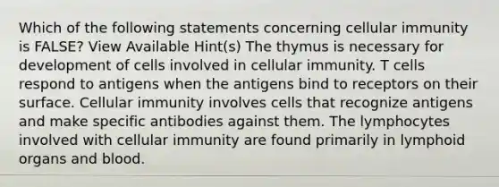 Which of the following statements concerning cellular immunity is FALSE? View Available Hint(s) The thymus is necessary for development of cells involved in cellular immunity. T cells respond to antigens when the antigens bind to receptors on their surface. Cellular immunity involves cells that recognize antigens and make specific antibodies against them. The lymphocytes involved with cellular immunity are found primarily in lymphoid organs and blood.