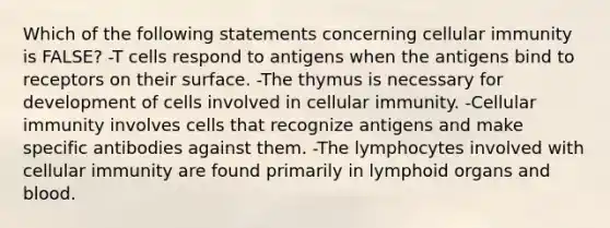 Which of the following statements concerning cellular immunity is FALSE? -T cells respond to antigens when the antigens bind to receptors on their surface. -The thymus is necessary for development of cells involved in cellular immunity. -Cellular immunity involves cells that recognize antigens and make specific antibodies against them. -The lymphocytes involved with cellular immunity are found primarily in lymphoid organs and blood.