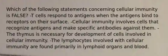 Which of the following statements concerning cellular immunity is FALSE? -T cells respond to antigens when the antigens bind to receptors on their surface. -Cellular immunity involves cells that recognize antigens and make specific antibodies against them. -The thymus is necessary for development of cells involved in cellular immunity. -The lymphocytes involved with cellular immunity are found primarily in lymphoid organs and blood.