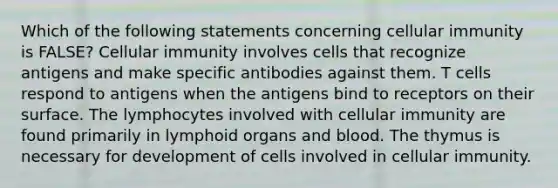 Which of the following statements concerning cellular immunity is FALSE? Cellular immunity involves cells that recognize antigens and make specific antibodies against them. T cells respond to antigens when the antigens bind to receptors on their surface. The lymphocytes involved with cellular immunity are found primarily in lymphoid organs and blood. The thymus is necessary for development of cells involved in cellular immunity.