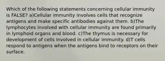 Which of the following statements concerning cellular immunity is FALSE? a)Cellular immunity involves cells that recognize antigens and make specific antibodies against them. b)The lymphocytes involved with cellular immunity are found primarily in lymphoid organs and blood. c)The thymus is necessary for development of cells involved in cellular immunity. d)T cells respond to antigens when the antigens bind to receptors on their surface.