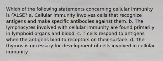 Which of the following statements concerning cellular immunity is FALSE? a. Cellular immunity involves cells that recognize antigens and make specific antibodies against them. b. The lymphocytes involved with cellular immunity are found primarily in lymphoid organs and blood. c. T cells respond to antigens when the antigens bind to receptors on their surface. d. The thymus is necessary for development of cells involved in cellular immunity.