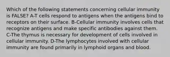 Which of the following statements concerning cellular immunity is FALSE? A-T cells respond to antigens when the antigens bind to receptors on their surface. B-Cellular immunity involves cells that recognize antigens and make specific antibodies against them. C-The thymus is necessary for development of cells involved in cellular immunity. D-The lymphocytes involved with cellular immunity are found primarily in lymphoid organs and blood.