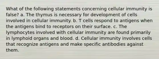 What of the following statements concerning cellular immunity is false? a. The thymus is necessary for development of cells involved in cellular immunity. b. T cells respond to antigens when the antigens bind to receptors on their surface. c. The lymphocytes involved with cellular immunity are found primarily in lymphoid organs and blood. d. Cellular immunity involves cells that recognize antigens and make specific antibodies against them.