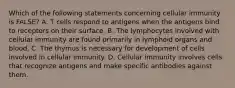 Which of the following statements concerning cellular immunity is FALSE? A. T cells respond to antigens when the antigens bind to receptors on their surface. B. The lymphocytes involved with cellular immunity are found primarily in lymphoid organs and blood. C. The thymus is necessary for development of cells involved in cellular immunity. D. Cellular immunity involves cells that recognize antigens and make specific antibodies against them.