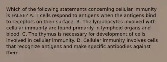 Which of the following statements concerning cellular immunity is FALSE? A. T cells respond to antigens when the antigens bind to receptors on their surface. B. The lymphocytes involved with cellular immunity are found primarily in lymphoid organs and blood. C. The thymus is necessary for development of cells involved in cellular immunity. D. Cellular immunity involves cells that recognize antigens and make specific antibodies against them.