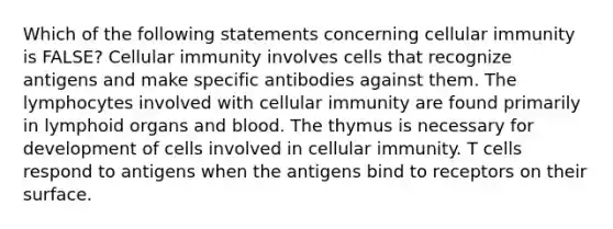 Which of the following statements concerning cellular immunity is FALSE? Cellular immunity involves cells that recognize antigens and make specific antibodies against them. The lymphocytes involved with cellular immunity are found primarily in lymphoid organs and blood. The thymus is necessary for development of cells involved in cellular immunity. T cells respond to antigens when the antigens bind to receptors on their surface.