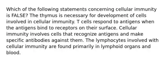 Which of the following statements concerning cellular immunity is FALSE? The thymus is necessary for development of cells involved in cellular immunity. T cells respond to antigens when the antigens bind to receptors on their surface. Cellular immunity involves cells that recognize antigens and make specific antibodies against them. The lymphocytes involved with cellular immunity are found primarily in lymphoid organs and blood.